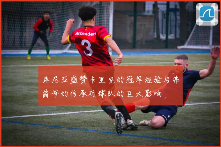 库尼亚盛赞卡里克的冠军经验与弗爵爷的传承对球队的巨大影响
