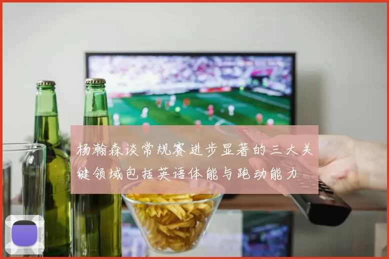 杨瀚森谈常规赛进步显著的三大关键领域包括英语体能与跑动能力