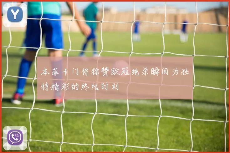 本菲卡门将称赞欧冠绝杀瞬间为独特精彩的终结时刻