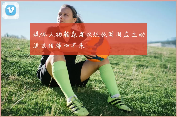 媒体人杨瀚森建议垃圾时间应主动进攻传球回不来