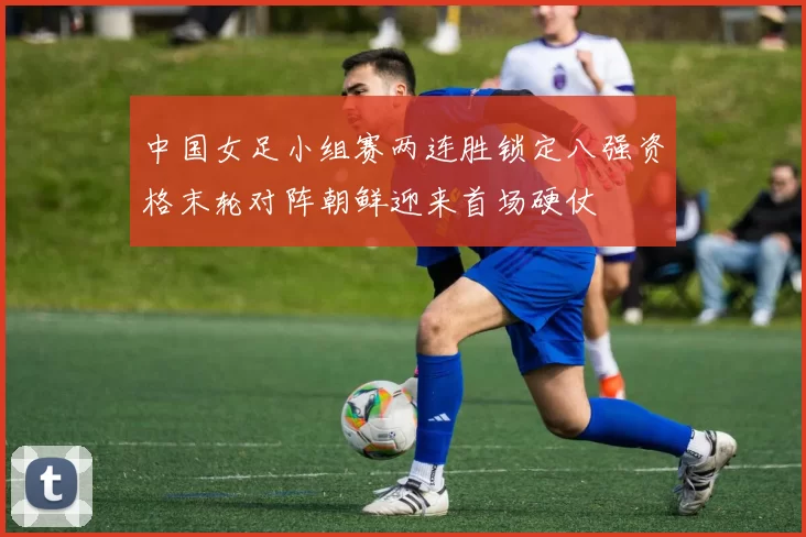 中国女足小组赛两连胜锁定八强资格末轮对阵朝鲜迎来首场硬仗