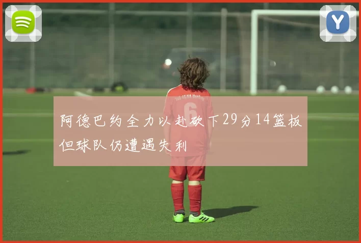 阿德巴约全力以赴砍下29分14篮板但球队仍遭遇失利