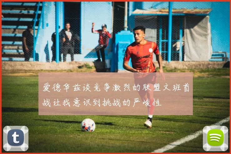 爱德华兹谈竞争激烈的联盟文班首战让我意识到挑战的严峻性