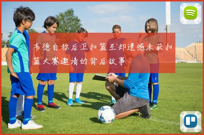 韦德自称后卫扣篮王却遗憾未获扣篮大赛邀请的背后故事