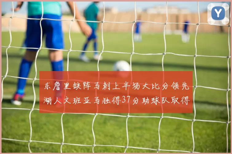 东詹里缺阵马刺上半场大比分领先湖人文班亚马独得37分助球队取得优势
