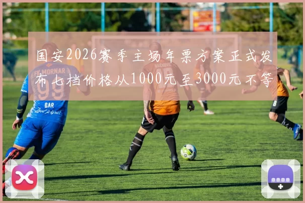 国安2026赛季主场年票方案正式发布七档价格从1000元至3000元不等