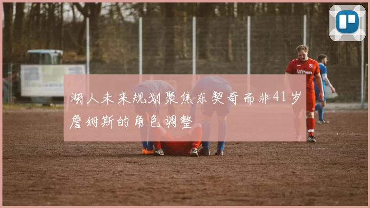 湖人未来规划聚焦东契奇而非41岁詹姆斯的角色调整