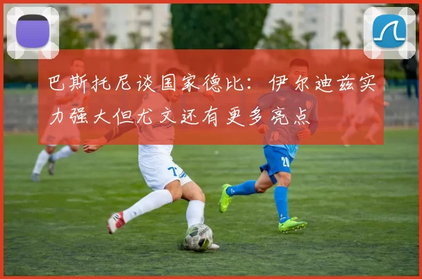 巴斯托尼谈国家德比：伊尔迪兹实力强大但尤文还有更多亮点
