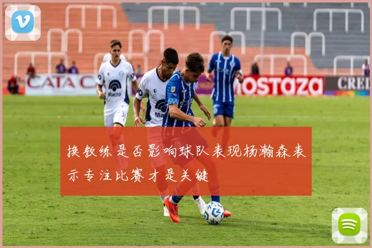 换教练是否影响球队表现杨瀚森表示专注比赛才是关键