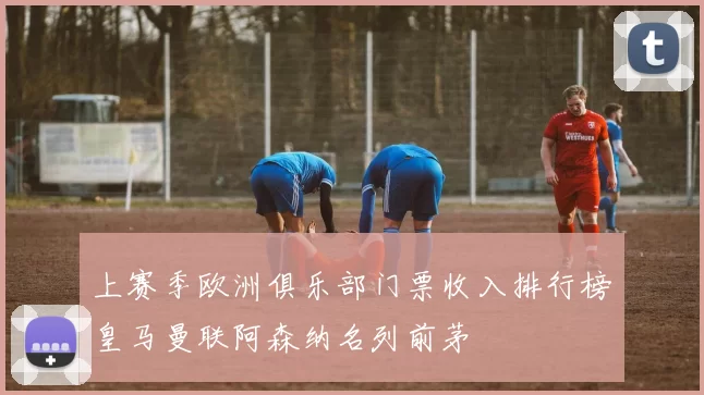 上赛季欧洲俱乐部门票收入排行榜皇马曼联阿森纳名列前茅