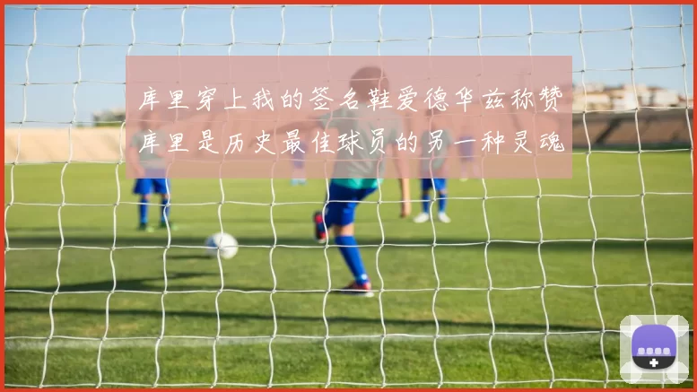 库里穿上我的签名鞋爱德华兹称赞库里是历史最佳球员的另一种灵魂