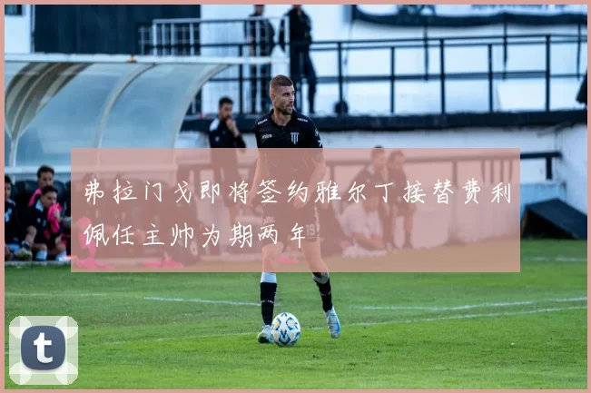 弗拉门戈即将签约雅尔丁接替费利佩任主帅为期两年