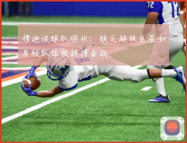 穆迪谈球队现状：缺乏超级巨星如年轻队伍般拼搏奋战