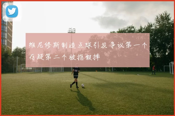 维尼修斯制造点球引发争议第一个存疑第二个被指假摔