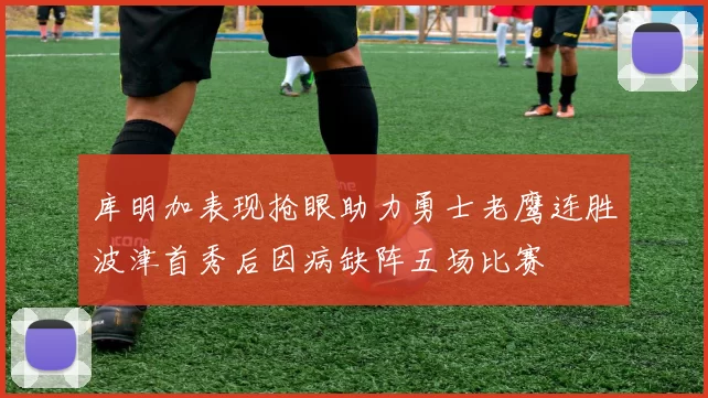 库明加表现抢眼助力勇士老鹰连胜波津首秀后因病缺阵五场比赛
