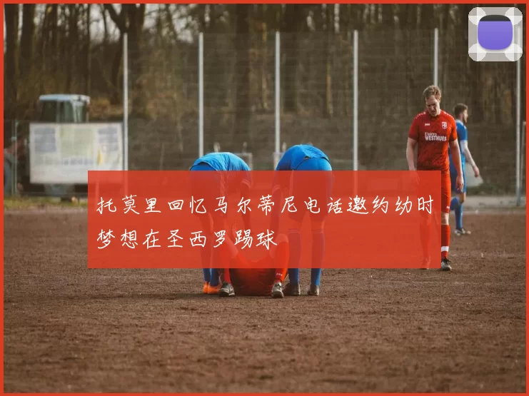 托莫里回忆马尔蒂尼电话邀约幼时梦想在圣西罗踢球