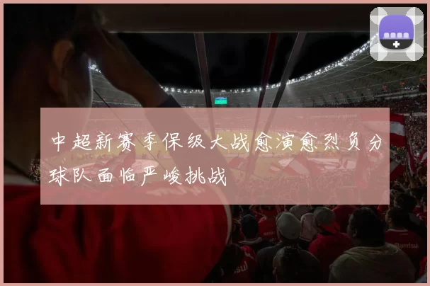 中超新赛季保级大战愈演愈烈负分球队面临严峻挑战