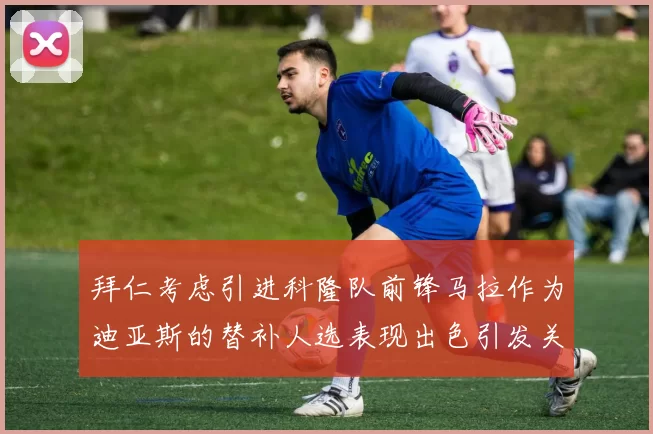 拜仁考虑引进科隆队前锋马拉作为迪亚斯的替补人选表现出色引发关注