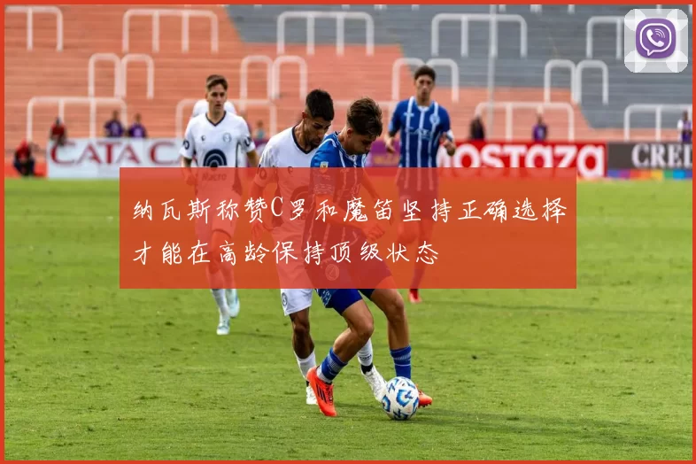 纳瓦斯称赞C罗和魔笛坚持正确选择才能在高龄保持顶级状态