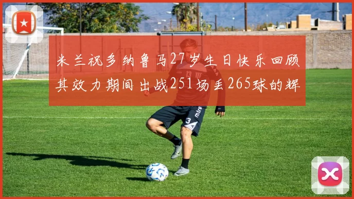 米兰祝多纳鲁马27岁生日快乐回顾其效力期间出战251场丢265球的辉煌历程